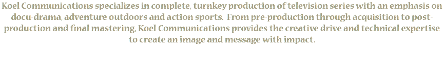 Koel Communications specializes in complete, turnkey production of television series with an emphasis on docu-drama, adventure outdoors and action sports. From pre-production through acquisition to post-production and final mastering, Koel Communications provides the creative drive and technical expertise to create an image and message with impact. 
